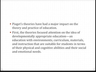  Piaget’s theories have had a major impact on the
  theory and practice of education.
 First, the theories focused attention on the idea of
  developmentally appropriate education—an
  education with environments, curriculum, materials,
  and instruction that are suitable for students in terms
  of their physical and cognitive abilities and their social
  and emotional needs.
 