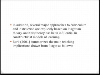  In addition, several major approaches to curriculum
  and instruction are explicitly based on Piagetian
  theory, and this theory has been influential in
  constructivist models of learning.
 Berk (2001) summarizes the main teaching
  implications drawn from Piaget as follows:
 