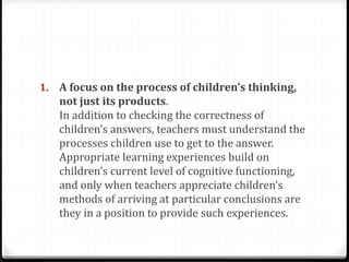 1. A focus on the process of children’s thinking,
   not just its products.
   In addition to checking the correctness of
   children’s answers, teachers must understand the
   processes children use to get to the answer.
   Appropriate learning experiences build on
   children’s current level of cognitive functioning,
   and only when teachers appreciate children’s
   methods of arriving at particular conclusions are
   they in a position to provide such experiences.
 