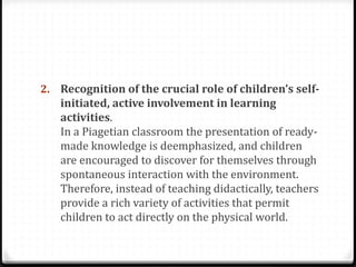 2. Recognition of the crucial role of children’s self-
   initiated, active involvement in learning
   activities.
   In a Piagetian classroom the presentation of ready-
   made knowledge is deemphasized, and children
   are encouraged to discover for themselves through
   spontaneous interaction with the environment.
   Therefore, instead of teaching didactically, teachers
   provide a rich variety of activities that permit
   children to act directly on the physical world.
 