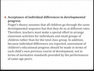 4. Acceptance of individual differences in developmental
  progress.
  Piaget’s theory assumes that all children go through the same
  developmental sequence but that they do so at different rates.
  Therefore, teachers must make a special effort to arrange
  classroom activities for individuals and small groups of
  children rather than for the total class group. In addition,
  because individual differences are expected, assessment of
  children’s educational progress should be made in terms of
  each child’s own previous course of development, not in
  terms of normative standards provided by the performances
  of same-age peers.
 