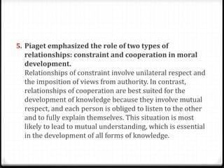 5. Piaget emphasized the role of two types of
  relationships: constraint and cooperation in moral
  development.
  Relationships of constraint involve unilateral respect and
  the imposition of views from authority. In contrast,
  relationships of cooperation are best suited for the
  development of knowledge because they involve mutual
  respect, and each person is obliged to listen to the other
  and to fully explain themselves. This situation is most
  likely to lead to mutual understanding, which is essential
  in the development of all forms of knowledge.
 