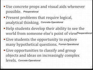  Use concrete props and visual aids whenever
  possible. Preoperational
 Present problems that require logical,
  analytical thinking. Concrete-Operational
 Help students develop their ability to see the
  world from someone else’s point of view.     Preoperational

 Give students the opportunity to explore
  many hypothetical questions. Formal-Operational
 Give opportunities to classify and group
  objects and ideas on increasingly complex
  levels. Concrete-Operational
 