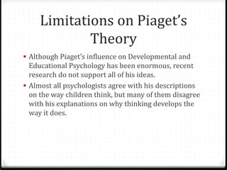 Limitations on Piaget’s
             Theory
 Although Piaget’s influence on Developmental and
  Educational Psychology has been enormous, recent
  research do not support all of his ideas.
 Almost all psychologists agree with his descriptions
  on the way children think, but many of them disagree
  with his explanations on why thinking develops the
  way it does.
 