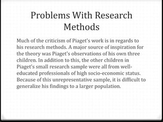 Problems With Research
             Methods
Much of the criticism of Piaget's work is in regards to
his research methods. A major source of inspiration for
the theory was Piaget's observations of his own three
children. In addition to this, the other children in
Piaget's small research sample were all from well-
educated professionals of high socio-economic status.
Because of this unrepresentative sample, it is difficult to
generalize his findings to a larger population.
 