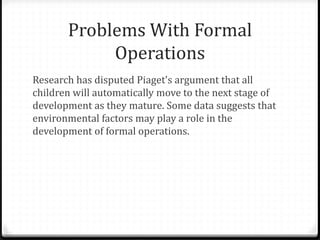 Problems With Formal
            Operations
Research has disputed Piaget's argument that all
children will automatically move to the next stage of
development as they mature. Some data suggests that
environmental factors may play a role in the
development of formal operations.
 