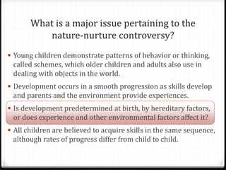 What is a major issue pertaining to the
          nature-nurture controversy?
 Young children demonstrate patterns of behavior or thinking,
 called schemes, which older children and adults also use in
 dealing with objects in the world.
 Development occurs in a smooth progression as skills develop
 and parents and the environment provide experiences.
 Is development predetermined at birth, by hereditary factors,
 or does experience and other environmental factors affect it?
 All children are believed to acquire skills in the same sequence,
 although rates of progress differ from child to child.
 