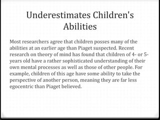 Underestimates Children's
               Abilities
Most researchers agree that children posses many of the
abilities at an earlier age than Piaget suspected. Recent
research on theory of mind has found that children of 4- or 5-
years old have a rather sophisticated understanding of their
own mental processes as well as those of other people. For
example, children of this age have some ability to take the
perspective of another person, meaning they are far less
egocentric than Piaget believed.
 