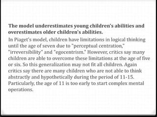 The model underestimates young children's abilities and
overestimates older children's abilities.
In Piaget's model, children have limitations in logical thinking
until the age of seven due to "perceptual centration,"
"irreversibility" and "egocentrism." However, critics say many
children are able to overcome these limitations at the age of five
or six. So this generalization may not fit all children. Again
critics say there are many children who are not able to think
abstractly and hypothetically during the period of 11-15.
Particularly, the age of 11 is too early to start complex mental
operations.
 