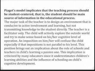 Piaget's model implicates that the teaching process should
be student-centered, that is, the student should be main
source of information in the educational process.
The major task of the teacher is to design an environment that is
conducive to active involvement and learning, but not
transmitting knowledge to the student directly. The teacher is a
facilitator only. The child will actively explore the outside world
and try to make sense based on his/her cognitive level of
operation. An imposition on him/her will confuse the child
especially if that impositions is not parallel to his level. This
position brings out an implication about the role of schools and
teachers in child's learning a passive one. This implication is
criticized by many educators since it underestimates children's
learning abilities and the influence of schooling on child's
cognitive development.
 