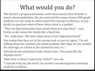 What would you do?
The District’s program demands a unit about poetry that includes a
lesson about symbolism. You are worried that many of your fifth grade
students are not ready to understand this concept so abstract, so you
decide to question some of them about what is a symbol.
“They are big metal plates that sound when you clap them” – says
Estela as she waves her hands like a big drum.
“Yes, -adds Juan-. My sister plays them in her highschool band.”
You realize that they are in the wrong road, so you try again. “I’m not
talking about the cymbals, but about symbols, like rings are the symbol
for marriage, or a heart is the symbol for love, or…”
You feel all the astonished looks. Pedro tries: “You mean like the
Olympic torch.”
“And what is what it represents, Pedro?”, you ask.
“I already told you, the torch”, he answers wondering how somebody
could be so obtuse.
 