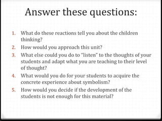 Answer these questions:
1.   What do these reactions tell you about the children
     thinking?
2.   How would you approach this unit?
3.   What else could you do to “listen” to the thoughts of your
     students and adapt what you are teaching to their level
     of thought?
4.   What would you do for your students to acquire the
     concrete experience about symbolism?
5.   How would you decide if the development of the
     students is not enough for this material?
 