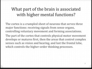 What part of the brain is associated
     with higher mental functions?
The cortex is a crumpled sheet of neurons that serves three
major functions: receiving signals from sense organs,
controlling voluntary movement and forming associations.
The part of the cortex that controls physical motor movement
develops or matures first, then the areas that control complex
senses such as vision and hearing, and last the frontal lobe,
which controls the higher-order thinking processes.




                                                             7
 
