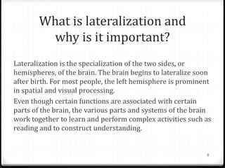 What is lateralization and
         why is it important?
Lateralization is the specialization of the two sides, or
hemispheres, of the brain. The brain begins to lateralize soon
after birth. For most people, the left hemisphere is prominent
in spatial and visual processing.
Even though certain functions are associated with certain
parts of the brain, the various parts and systems of the brain
work together to learn and perform complex activities such as
reading and to construct understanding.


                                                            8
 