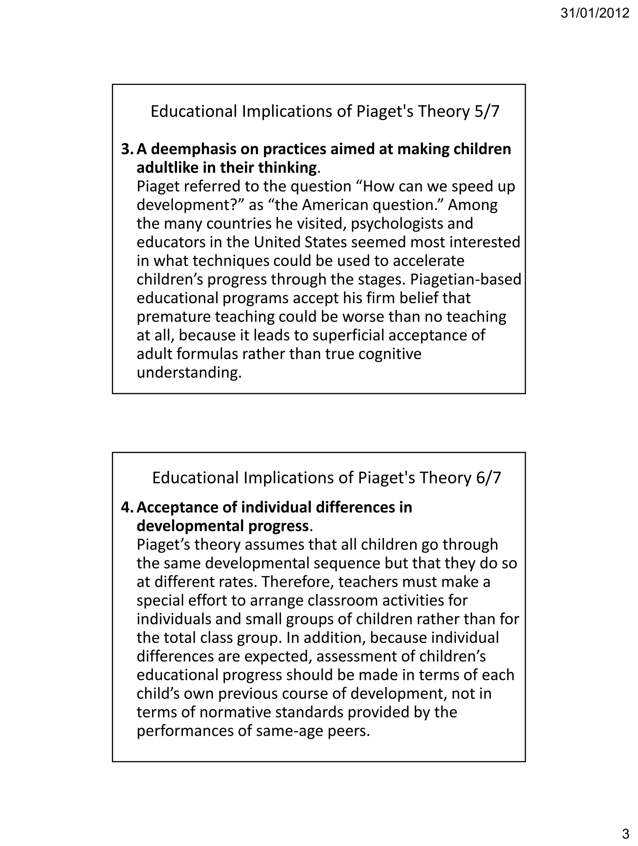31/01/2012




    Educational Implications of Piaget's Theory 5/7

3. A deemphasis on practices aimed at making children
   adultlike in their thinking.
   Piaget referred to the question “How can we speed up
   development?” as “the American question.” Among
   the many countries he visited, psychologists and
   educators in the United States seemed most interested
   in what techniques could be used to accelerate
   children’s progress through the stages. Piagetian-based
   educational programs accept his firm belief that
   premature teaching could be worse than no teaching
   at all, because it leads to superficial acceptance of
   adult formulas rather than true cognitive
   understanding.




    Educational Implications of Piaget's Theory 6/7
4. Acceptance of individual differences in
   developmental progress.
   Piaget’s theory assumes that all children go through
   the same developmental sequence but that they do so
   at different rates. Therefore, teachers must make a
   special effort to arrange classroom activities for
   individuals and small groups of children rather than for
   the total class group. In addition, because individual
   differences are expected, assessment of children’s
   educational progress should be made in terms of each
   child’s own previous course of development, not in
   terms of normative standards provided by the
   performances of same-age peers.




                                                                      3
 