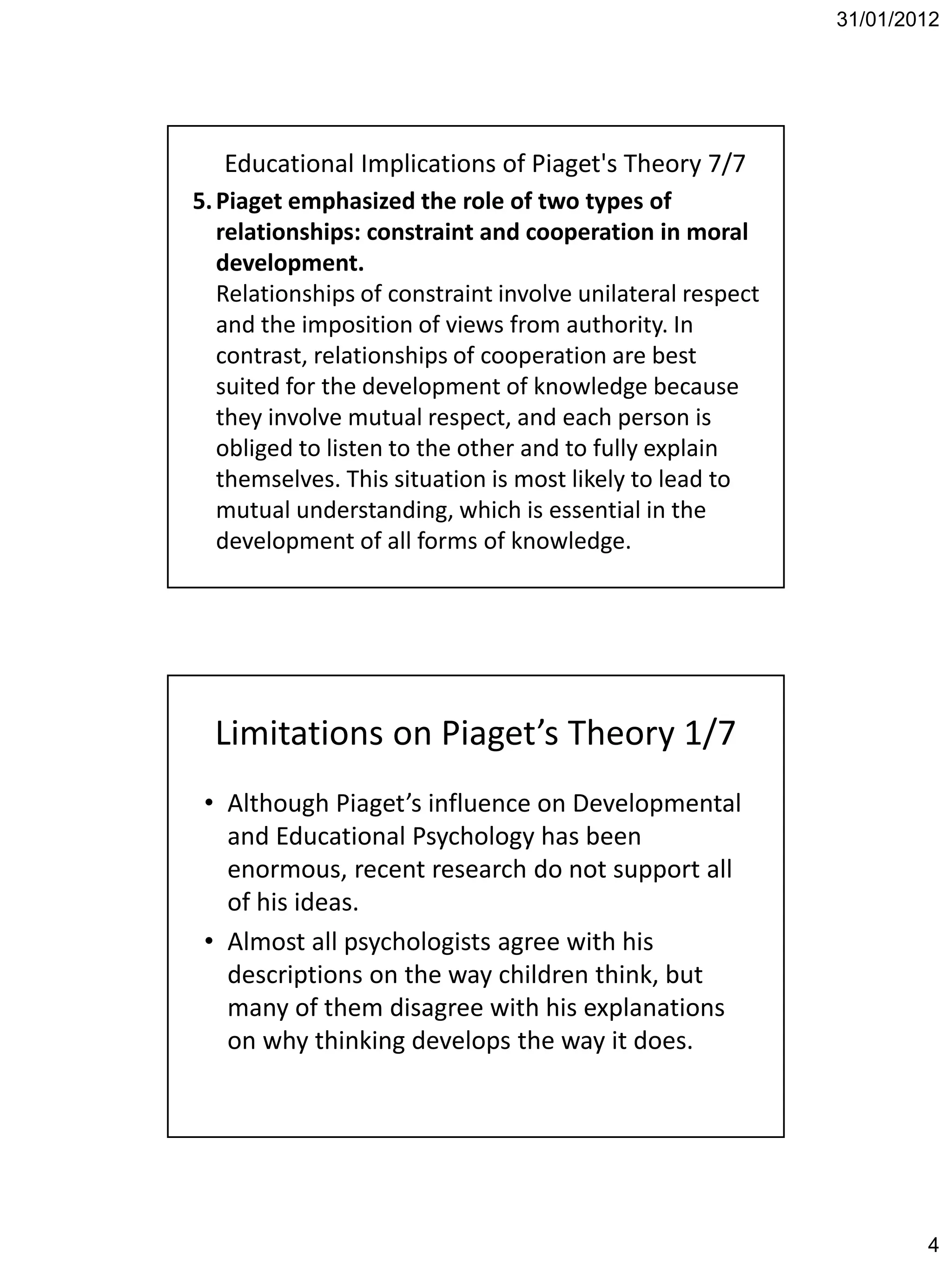 31/01/2012




   Educational Implications of Piaget's Theory 7/7
5. Piaget emphasized the role of two types of
   relationships: constraint and cooperation in moral
   development.
   Relationships of constraint involve unilateral respect
   and the imposition of views from authority. In
   contrast, relationships of cooperation are best
   suited for the development of knowledge because
   they involve mutual respect, and each person is
   obliged to listen to the other and to fully explain
   themselves. This situation is most likely to lead to
   mutual understanding, which is essential in the
   development of all forms of knowledge.




  Limitations on Piaget’s Theory 1/7
 • Although Piaget’s influence on Developmental
   and Educational Psychology has been
   enormous, recent research do not support all
   of his ideas.
 • Almost all psychologists agree with his
   descriptions on the way children think, but
   many of them disagree with his explanations
   on why thinking develops the way it does.




                                                                    4
 