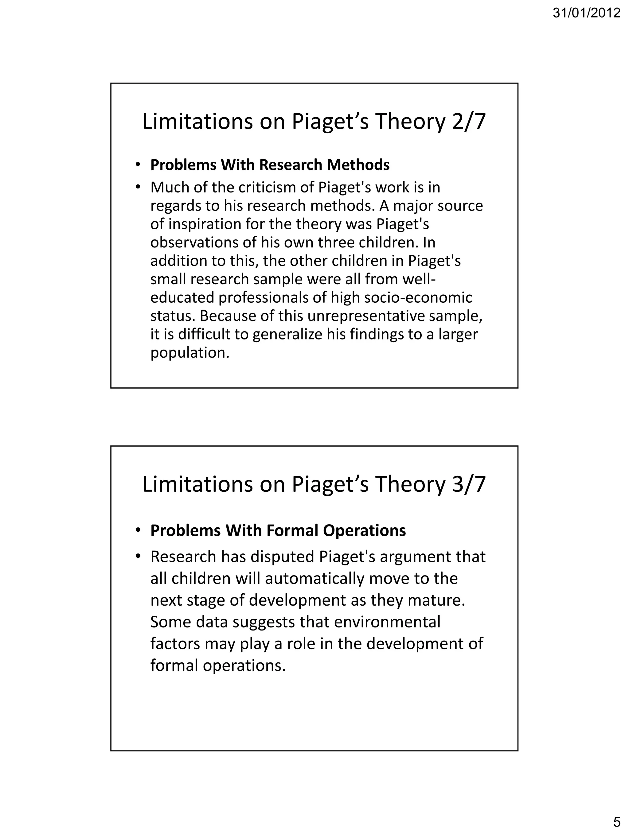 31/01/2012




 Limitations on Piaget’s Theory 2/7
• Problems With Research Methods
• Much of the criticism of Piaget's work is in
  regards to his research methods. A major source
  of inspiration for the theory was Piaget's
  observations of his own three children. In
  addition to this, the other children in Piaget's
  small research sample were all from well-
  educated professionals of high socio-economic
  status. Because of this unrepresentative sample,
  it is difficult to generalize his findings to a larger
  population.




 Limitations on Piaget’s Theory 3/7
• Problems With Formal Operations
• Research has disputed Piaget's argument that
  all children will automatically move to the
  next stage of development as they mature.
  Some data suggests that environmental
  factors may play a role in the development of
  formal operations.




                                                                   5
 