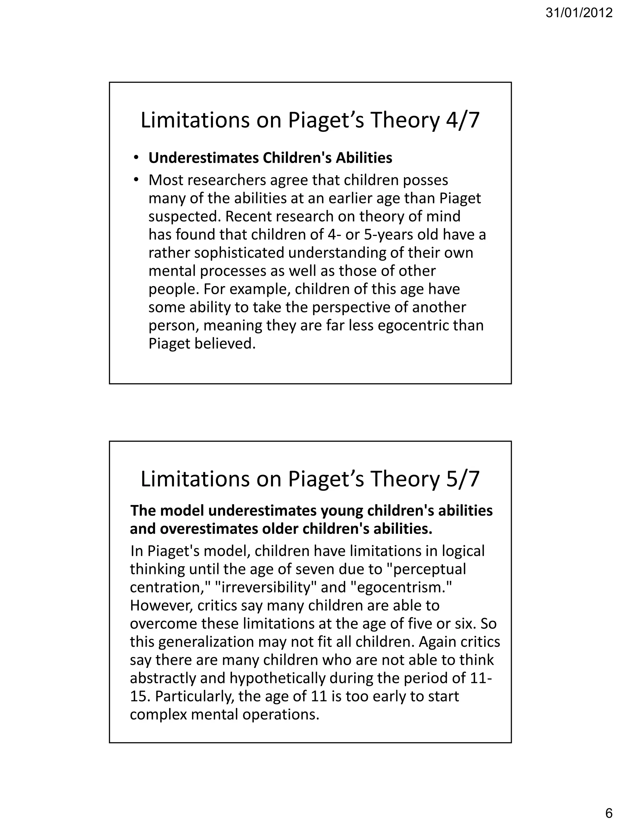 31/01/2012




 Limitations on Piaget’s Theory 4/7
• Underestimates Children's Abilities
• Most researchers agree that children posses
  many of the abilities at an earlier age than Piaget
  suspected. Recent research on theory of mind
  has found that children of 4- or 5-years old have a
  rather sophisticated understanding of their own
  mental processes as well as those of other
  people. For example, children of this age have
  some ability to take the perspective of another
  person, meaning they are far less egocentric than
  Piaget believed.




 Limitations on Piaget’s Theory 5/7
The model underestimates young children's abilities
and overestimates older children's abilities.
In Piaget's model, children have limitations in logical
thinking until the age of seven due to "perceptual
centration," "irreversibility" and "egocentrism."
However, critics say many children are able to
overcome these limitations at the age of five or six. So
this generalization may not fit all children. Again critics
say there are many children who are not able to think
abstractly and hypothetically during the period of 11-
15. Particularly, the age of 11 is too early to start
complex mental operations.




                                                                      6
 