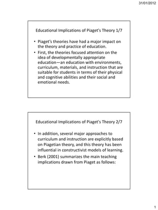 31/01/2012




 Educational Implications of Piaget's Theory 1/7

• Piaget’s theories have had a major impact on
  the theory and practice of education.
• First, the theories focused attention on the
  idea of developmentally appropriate
  education—an education with environments,
  curriculum, materials, and instruction that are
  suitable for students in terms of their physical
  and cognitive abilities and their social and
  emotional needs.




 Educational Implications of Piaget's Theory 2/7

• In addition, several major approaches to
  curriculum and instruction are explicitly based
  on Piagetian theory, and this theory has been
  influential in constructivist models of learning.
• Berk (2001) summarizes the main teaching
  implications drawn from Piaget as follows:




                                                              1
 