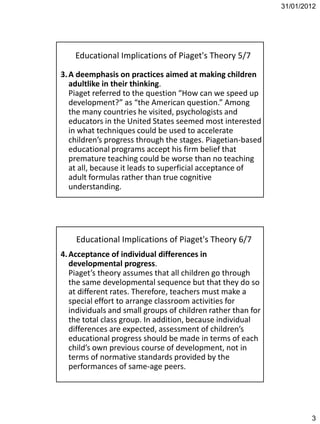 31/01/2012




    Educational Implications of Piaget's Theory 5/7

3. A deemphasis on practices aimed at making children
   adultlike in their thinking.
   Piaget referred to the question “How can we speed up
   development?” as “the American question.” Among
   the many countries he visited, psychologists and
   educators in the United States seemed most interested
   in what techniques could be used to accelerate
   children’s progress through the stages. Piagetian-based
   educational programs accept his firm belief that
   premature teaching could be worse than no teaching
   at all, because it leads to superficial acceptance of
   adult formulas rather than true cognitive
   understanding.




    Educational Implications of Piaget's Theory 6/7
4. Acceptance of individual differences in
   developmental progress.
   Piaget’s theory assumes that all children go through
   the same developmental sequence but that they do so
   at different rates. Therefore, teachers must make a
   special effort to arrange classroom activities for
   individuals and small groups of children rather than for
   the total class group. In addition, because individual
   differences are expected, assessment of children’s
   educational progress should be made in terms of each
   child’s own previous course of development, not in
   terms of normative standards provided by the
   performances of same-age peers.




                                                                      3
 