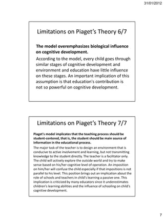 31/01/2012




  Limitations on Piaget’s Theory 6/7

 The model overemphasizes biological influence
 on cognitive development.
 According to the model, every child goes through
 similar stages of cognitive development and
 environment and education have little influence
 on these stages. An important implication of this
 assumption is that education's contribution is
 not so powerful on cognitive development.




  Limitations on Piaget’s Theory 7/7
Piaget's model implicates that the teaching process should be
student-centered, that is, the student should be main source of
information in the educational process.
The major task of the teacher is to design an environment that is
conducive to active involvement and learning, but not transmitting
knowledge to the student directly. The teacher is a facilitator only.
The child will actively explore the outside world and try to make
sense based on his/her cognitive level of operation. An imposition
on him/her will confuse the child especially if that impositions is not
parallel to his level. This position brings out an implication about the
role of schools and teachers in child's learning a passive one. This
implication is criticized by many educators since it underestimates
children's learning abilities and the influence of schooling on child's
cognitive development.




                                                                                   7
 