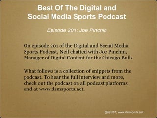 Best Of The Digital and
Social Media Sports Podcast
Episode 201: Joe Pinchin
On episode 201 of the Digital and Social Media
Sports Podcast, Neil chatted with Joe Pinchin,
Manager of Digital Content for the Chicago Bulls.
What follows is a collection of snippets from the
podcast. To hear the full interview and more,
check out the podcast on all podcast platforms
and at www.dsmsports.net.
@njh287; www.dsmsports.net
 