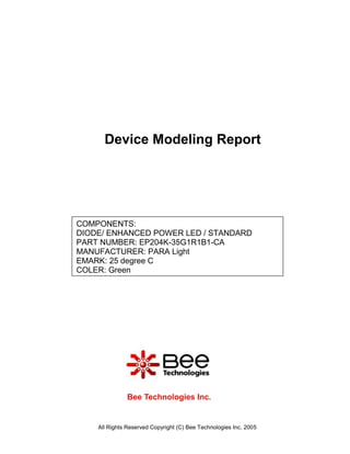Device Modeling Report




COMPONENTS:
DIODE/ ENHANCED POWER LED / STANDARD
PART NUMBER: EP204K-35G1R1B1-CA
MANUFACTURER: PARA Light
EMARK: 25 degree C
COLER: Green




              Bee Technologies Inc.


    All Rights Reserved Copyright (C) Bee Technologies Inc. 2005
 