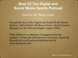 On episode 204 of the Digital and Social Media Sports
Podcast, Neil chatted with Reece Carter, Social Content
Manager for the National Rugby League (NRL).
What follows is a collection of snippets from the
podcast. To hear the full interview and more, check out
the podcast on all podcast platforms and at
www.dsmsports.net.
@njh287; www.dsmsports.net
Best Of The Digital and
Social Media Sports Podcast
Episode 204: Reece Carter
 