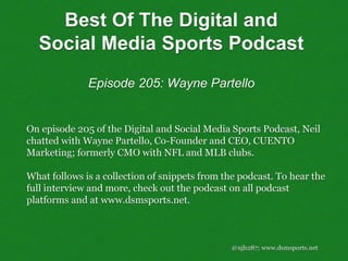 Best Of The Digital and
Social Media Sports Podcast
Episode 205: Wayne Partello
@njh287; www.dsmsports.net
On episode 205 of the Digital and Social Media Sports Podcast, Neil
chatted with Wayne Partello, Co-Founder and CEO, CUENTO
Marketing; formerly CMO with NFL and MLB clubs.
What follows is a collection of snippets from the podcast. To hear the
full interview and more, check out the podcast on all podcast
platforms and at www.dsmsports.net.
 