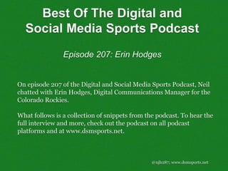 Best Of The Digital and
Social Media Sports Podcast
Episode 207: Erin Hodges
@njh287; www.dsmsports.net
On episode 207 of the Digital and Social Media Sports Podcast, Neil
chatted with Erin Hodges, Digital Communications Manager for the
Colorado Rockies.
What follows is a collection of snippets from the podcast. To hear the
full interview and more, check out the podcast on all podcast
platforms and at www.dsmsports.net.
 