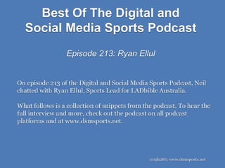 Best Of The Digital and
Social Media Sports Podcast
Episode 213: Ryan Ellul
@njh287; www.dsmsports.net
On episode 213 of the Digital and Social Media Sports Podcast, Neil
chatted with Ryan Ellul, Sports Lead for LADbible Australia.
What follows is a collection of snippets from the podcast. To hear the
full interview and more, check out the podcast on all podcast
platforms and at www.dsmsports.net.
 