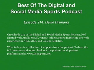 @njh287; www.dsmsports.net
On episode 212 of the Digital and Social Media Sports Podcast, Neil
chatted with Arielle Moyal, veteran athlete/sports marketing pro with
experience in NBA, MLB, and College Athletics.
What follows is a collection of snippets from the podcast. To hear the
full interview and more, check out the podcast on all podcast
platforms and at www.dsmsports.net.
Best Of The Digital and
Social Media Sports Podcast
Episode 214: Devin Dismang
 