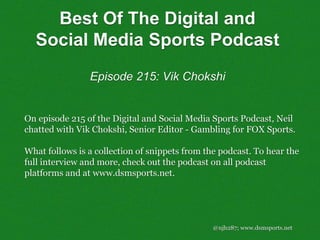@njh287; www.dsmsports.net
On episode 215 of the Digital and Social Media Sports Podcast, Neil
chatted with Vik Chokshi, Senior Editor - Gambling for FOX Sports.
What follows is a collection of snippets from the podcast. To hear the
full interview and more, check out the podcast on all podcast
platforms and at www.dsmsports.net.
Best Of The Digital and
Social Media Sports Podcast
Episode 215: Vik Chokshi
 
