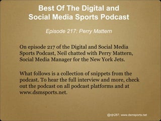 On episode 217 of the Digital and Social Media
Sports Podcast, Neil chatted with Perry Mattern,
Social Media Manager for the New York Jets.
What follows is a collection of snippets from the
podcast. To hear the full interview and more, check
out the podcast on all podcast platforms and at
www.dsmsports.net.
@njh287; www.dsmsports.net
Best Of The Digital and
Social Media Sports Podcast
Episode 217: Perry Mattern
 