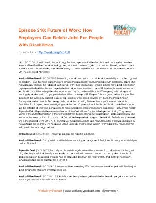  
Episode 218: Future of Work: How 
Employers Can Relate Jobs For People 
With Disabilities 
Episode Link: ​http://workology/ep218
Intro: ​[00:00:00.12] ​Welcome to the Workology Podcast, a podcast for the disruptive workplace leader. Join host
Jessica Miller-Merill, founder of Workology.com, as she sits down and gets to the bottom of trends, tools and case
studies for the business leader, H.R. and recruiting professional who is tired of the status quo. Now here's Jessica
with this episode of Workology.
Jessica Miller-Merrell: ​[00:00:25.88] ​I'm reading a lot of buzz on the Internet about accessibility and technology and
job creation. I love that more companies are considering accessibility and hiring people with disabilities. That's what
this workology podcast, the Future of Work series, with PEAT is all about. I wanted to hear more about job creation
for people with disabilities from an expert who has helped train, lead and coach H.R. leaders, business leaders and
people with disabilities to help them find work where they can make a difference. We're going to be talking and
learning about job creation for people with disabilities. Listen up, H.R. People. This is a great podcast for you. This
episode of the Workology podcast is part of our Future of Work series powered by PEAT, the Partnership on
Employment and Accessible Technology. In honor of the upcoming 30th anniversary of the Americans with
Disabilities Act this year, we're investigating what the next 30 years will look like for people with disabilities at work
and the potential of emerging technologies to make workplaces more inclusive and accessible. Today, I'm joined by
Reyma McDeid. Reyma is the executive director of the Central Iowa Center for Independent Living. They are a
winner of the 2018 Organization of the Year award from the Des Moines Civil and Human Rights Commission. She
serves as the treasurer for both the National Council on Independent Living and the Autistic Self Advocacy Network.
She is the recipient of the 2019 AT&T Humanity of Connection Award, and her 2018 run for office was endorsed by
the Working Families Party, the Asian and Latino Coalition, and the Iowa Women for Progressive Change. Reyma,
welcome to the Workology podcast.
Reyma McDeid: ​[00:02:14.87] ​Thank you. Jessica, I'm honored to be here.
Jessica Miller-Merrell: ​Can you tell us a little bit more about your background? First, I want to ask you, what did you
run for office for?
Reyma McDeid: ​[00:02:24.71] ​I actually ran for a state legislative seat here in Iowa. And I didn't win, but the great
thing about my run is that it really spearheaded a conversation in Iowa and across the country about the role of
disabled people in the political process. And so although I didn't win, I'm really grateful that that very necessary
conversation has started and that I'm a part of it.
Jessica Miller-Merrell: ​[00:02:54.27] ​Awesome. How interesting. We can have a whole other podcast interview just
about running for office and what that looks like.
Jessica Miller-Merrell: ​[00:03:01.11] ​Let's talk about how you have gotten started or how did you get started in the
areas of job creation for people with disabilities.
Workology Podcast​ ​| www.workologypodcast.com | @workology
 