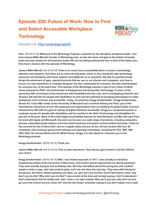 Episode 220: Future of Work: How to Find 
and Select Accessible Workplace 
Technology 
Episode Link: ​http://workology/ep220
Intro: ​[00:00:01.05] ​Welcome to the Workology Podcast, a podcast for the disruptive workplace leader. Join
host Jessica Miller-Merrell, founder of Workology.com, as she sits down and gets to the bottom of trends,
tools and case studies for the business leader HR and recruiting professional who is tired of the status quo.
Now here's Jessica with this episode of Workology.
Jessica Miller-Merrell: ​[00:00:26.49] ​There is so much more accessibility when it comes to technology
selection and adoption. And there are so many moving parts, which is why having the right technology
resources and familiarity with those systems and platforms is so important. We take for granted simple
things like placement of apps, special shortcuts that we use on our phones and computers, and how to
ensure our user experience is uniquely designed, but also customized for everyone, but also individualized
for everyone too, at the same time. This episode of the Workology podcast is part of our Future of Work
series powered by PEAT, the Partnership on Employment and Accessible Technology. In honor of the
upcoming 30th anniversary of the Americans with Disabilities Act this July, we're investigating what the next
30 years will look like for people with disabilities at work and the potential of emerging technologies to make
workplaces more inclusive and accessible. Today, I'm joined by Gregg Vanderheiden. Gregg Vanderheiden
directs the Trace R&D center at the University of Maryland and co-directs Raising the Floor, part of the
international consortium of over 50 companies and organizations that are building the global public inclusive
infrastructure GPI with the goal of making all digital interfaces accessible. Gregg is a recognized pioneer in
computer access for people with disabilities and has worked in the field of technology and disabilities for
just shy of 50 years. Many of the initial digital accessibility features for both Windows and Mac OS came from
his work with Apple and Microsoft. His work can be seen on a wide range of products, including computers,
phones, automated postal stations and track ticket machines and airport communication terminals. I think he
has covered the list of items that I use on a regular basis and you do too. He has worked with over 50
companies and numerous government advisory and planning committees, including the FCC, NSF, NIH,
GSA, NCD, the Access Board and the White House. Gregg, it is with pleasure I welcome you to the
Workology podcast.
Gregg Vanderheiden: ​[00:02:44.19] ​Thank you.
Jessica Miller-Merrell: ​[00:02:45.45] ​This is quite impressive. How did you get involved in all this? What's
your story?
Gregg Vanderheiden: ​[00:02:50.76] ​Well, I was tricked way back in 1971. I was actually an electrical
engineering student at the University of Wisconsin, and another person approached me asking questions.
They were actually trying to find somebody else. But they had talked about this young boy who couldn't
speak or write or type, who had cerebral palsy, and I ran into them the next day. They were still looking for
the person. And then I started spouting out ideas, oh, why don't you try this? And if that doesn't work, why
don’t you try this? Why don’t you try that? I was at work at the time and he kept saying, I don't understand. I
don't understand. And he finally said, well, I have a car right outside. Why don't you just, why don't we just
go out to the school and you show me? And the last thing I remember saying is you don't expect me to walk
Workology Podcast​ ​| www.workologypodcast.com | @workology
 