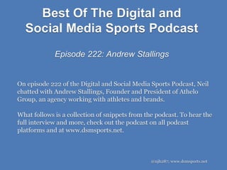 Best Of The Digital and
Social Media Sports Podcast
Episode 222: Andrew Stallings
@njh287; www.dsmsports.net
On episode 222 of the Digital and Social Media Sports Podcast, Neil
chatted with Andrew Stallings, Founder and President of Athelo
Group, an agency working with athletes and brands.
What follows is a collection of snippets from the podcast. To hear the
full interview and more, check out the podcast on all podcast
platforms and at www.dsmsports.net.
 