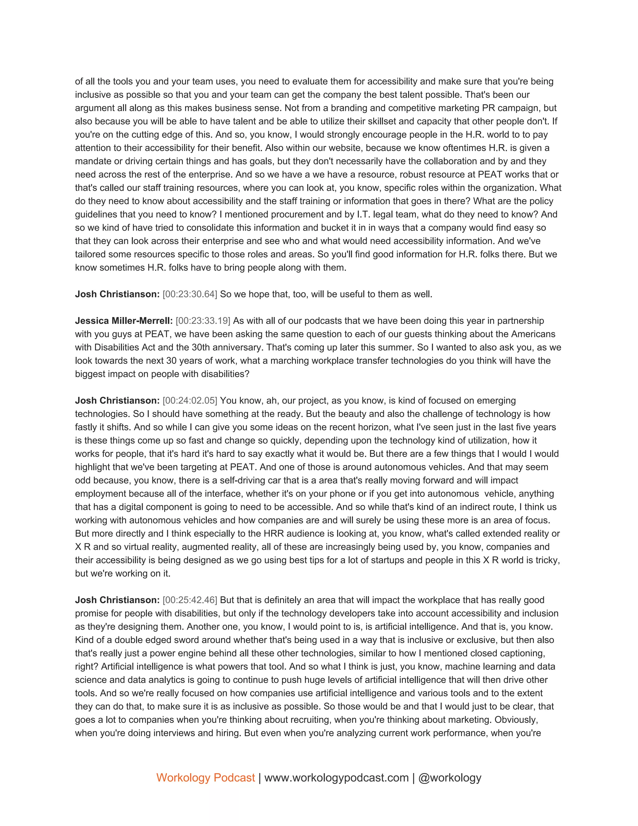 of all the tools you and your team uses, you need to evaluate them for accessibility and make sure that you're being
inclusive as possible so that you and your team can get the company the best talent possible. That's been our
argument all along as this makes business sense. Not from a branding and competitive marketing PR campaign, but
also because you will be able to have talent and be able to utilize their skillset and capacity that other people don't. If
you're on the cutting edge of this. And so, you know, I would strongly encourage people in the H.R. world to to pay
attention to their accessibility for their benefit. Also within our website, because we know oftentimes H.R. is given a
mandate or driving certain things and has goals, but they don't necessarily have the collaboration and by and they
need across the rest of the enterprise. And so we have a we have a resource, robust resource at PEAT works that or
that's called our staff training resources, where you can look at, you know, specific roles within the organization. What
do they need to know about accessibility and the staff training or information that goes in there? What are the policy
guidelines that you need to know? I mentioned procurement and by I.T. legal team, what do they need to know? And
so we kind of have tried to consolidate this information and bucket it in in ways that a company would find easy so
that they can look across their enterprise and see who and what would need accessibility information. And we've
tailored some resources specific to those roles and areas. So you'll find good information for H.R. folks there. But we
know sometimes H.R. folks have to bring people along with them.
Josh Christianson: ​[00:23:30.64] ​So we hope that, too, will be useful to them as well.
Jessica Miller-Merrell: ​[00:23:33.19] ​As with all of our podcasts that we have been doing this year in partnership
with you guys at PEAT, we have been asking the same question to each of our guests thinking about the Americans
with Disabilities Act and the 30th anniversary. That's coming up later this summer. So I wanted to also ask you, as we
look towards the next 30 years of work, what a marching workplace transfer technologies do you think will have the
biggest impact on people with disabilities?
Josh Christianson: ​[00:24:02.05] ​You know, ah, our project, as you know, is kind of focused on emerging
technologies. So I should have something at the ready. But the beauty and also the challenge of technology is how
fastly it shifts. And so while I can give you some ideas on the recent horizon, what I've seen just in the last five years
is these things come up so fast and change so quickly, depending upon the technology kind of utilization, how it
works for people, that it's hard it's hard to say exactly what it would be. But there are a few things that I would I would
highlight that we've been targeting at PEAT. And one of those is around autonomous vehicles. And that may seem
odd because, you know, there is a self-driving car that is a area that's really moving forward and will impact
employment because all of the interface, whether it's on your phone or if you get into autonomous vehicle, anything
that has a digital component is going to need to be accessible. And so while that's kind of an indirect route, I think us
working with autonomous vehicles and how companies are and will surely be using these more is an area of focus.
But more directly and I think especially to the HRR audience is looking at, you know, what's called extended reality or
X R and so virtual reality, augmented reality, all of these are increasingly being used by, you know, companies and
their accessibility is being designed as we go using best tips for a lot of startups and people in this X R world is tricky,
but we're working on it.
Josh Christianson: ​[00:25:42.46] ​But that is definitely an area that will impact the workplace that has really good
promise for people with disabilities, but only if the technology developers take into account accessibility and inclusion
as they're designing them. Another one, you know, I would point to is, is artificial intelligence. And that is, you know.
Kind of a double edged sword around whether that's being used in a way that is inclusive or exclusive, but then also
that's really just a power engine behind all these other technologies, similar to how I mentioned closed captioning,
right? Artificial intelligence is what powers that tool. And so what I think is just, you know, machine learning and data
science and data analytics is going to continue to push huge levels of artificial intelligence that will then drive other
tools. And so we're really focused on how companies use artificial intelligence and various tools and to the extent
they can do that, to make sure it is as inclusive as possible. So those would be and that I would just to be clear, that
goes a lot to companies when you're thinking about recruiting, when you're thinking about marketing. Obviously,
when you're doing interviews and hiring. But even when you're analyzing current work performance, when you're
Workology Podcast​ ​| www.workologypodcast.com | @workology
 