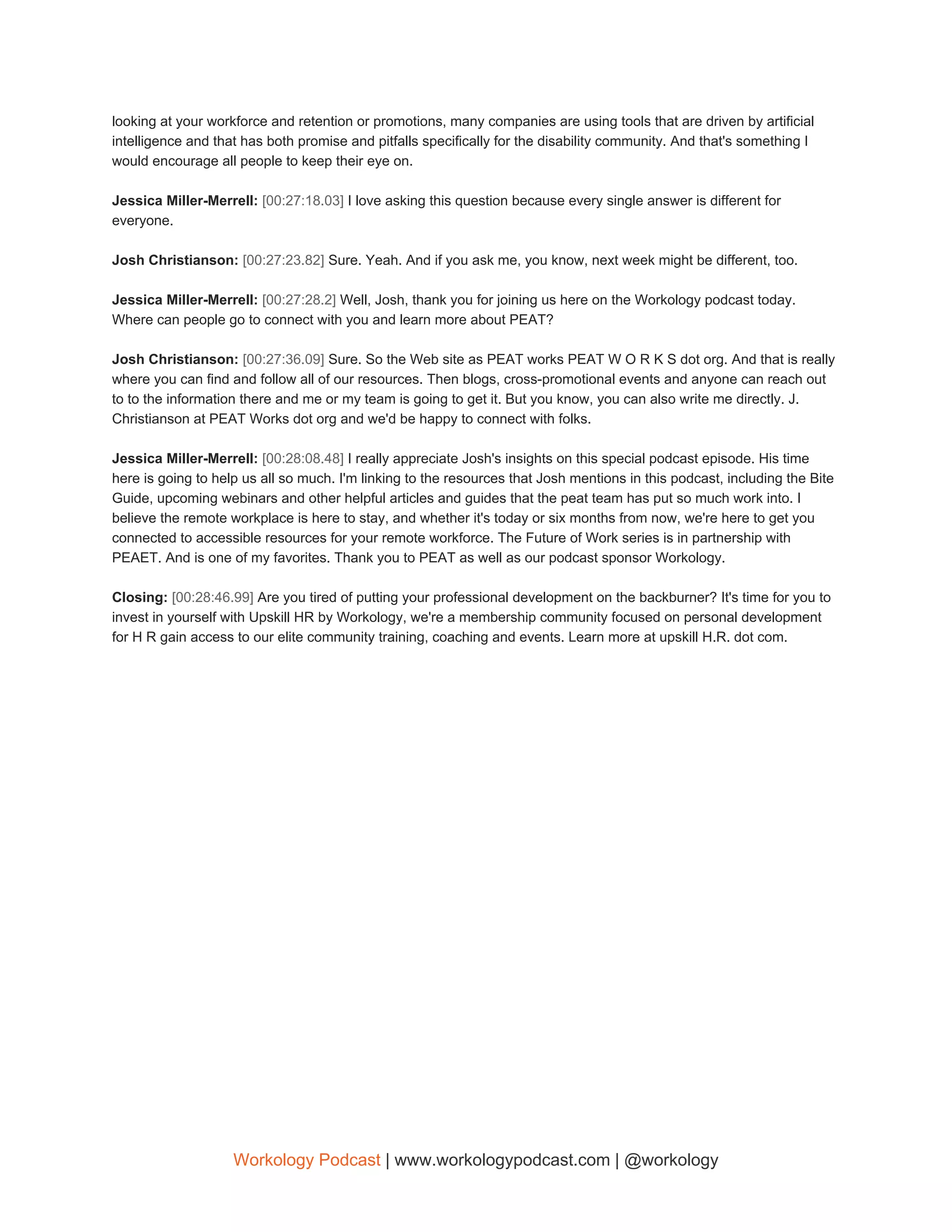 looking at your workforce and retention or promotions, many companies are using tools that are driven by artificial
intelligence and that has both promise and pitfalls specifically for the disability community. And that's something I
would encourage all people to keep their eye on.
Jessica Miller-Merrell: ​[00:27:18.03] ​I love asking this question because every single answer is different for
everyone.
Josh Christianson: ​[00:27:23.82] ​Sure. Yeah. And if you ask me, you know, next week might be different, too.
Jessica Miller-Merrell: ​[00:27:28.2] ​Well, Josh, thank you for joining us here on the Workology podcast today.
Where can people go to connect with you and learn more about PEAT?
Josh Christianson: ​[00:27:36.09] ​Sure. So the Web site as PEAT works PEAT W O R K S dot org. And that is really
where you can find and follow all of our resources. Then blogs, cross-promotional events and anyone can reach out
to to the information there and me or my team is going to get it. But you know, you can also write me directly. J.
Christianson at PEAT Works dot org and we'd be happy to connect with folks.
Jessica Miller-Merrell: ​[00:28:08.48] ​I really appreciate Josh's insights on this special podcast episode. His time
here is going to help us all so much. I'm linking to the resources that Josh mentions in this podcast, including the Bite
Guide, upcoming webinars and other helpful articles and guides that the peat team has put so much work into. I
believe the remote workplace is here to stay, and whether it's today or six months from now, we're here to get you
connected to accessible resources for your remote workforce. The Future of Work series is in partnership with
PEAET. And is one of my favorites. Thank you to PEAT as well as our podcast sponsor Workology.
Closing: ​[00:28:46.99] ​Are you tired of putting your professional development on the backburner? It's time for you to
invest in yourself with Upskill HR by Workology, we're a membership community focused on personal development
for H R gain access to our elite community training, coaching and events. Learn more at upskill H.R. dot com.
Workology Podcast​ ​| www.workologypodcast.com | @workology
 