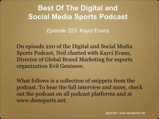 Best Of The Digital and
Social Media Sports Podcast
Episode 223: Kayci Evans
On episode 220 of the Digital and Social Media
Sports Podcast, Neil chatted with Kayci Evans,
Director of Global Brand Marketing for esports
organization Evil Geniuses.
What follows is a collection of snippets from the
podcast. To hear the full interview and more, check
out the podcast on all podcast platforms and at
www.dsmsports.net.
@njh287; www.dsmsports.net
 