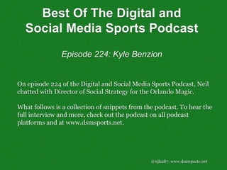 @njh287; www.dsmsports.net
On episode 224 of the Digital and Social Media Sports Podcast, Neil
chatted with Director of Social Strategy for the Orlando Magic.
What follows is a collection of snippets from the podcast. To hear the
full interview and more, check out the podcast on all podcast
platforms and at www.dsmsports.net.
Best Of The Digital and
Social Media Sports Podcast
Episode 224: Kyle Benzion
 