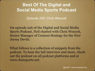 On episode 226 of the Digital and Social Media
Sports Podcast, Neil chatted with Chris Wescott,
Senior Manager of Content Strategy for the New
Jersey Devils.
What follows is a collection of snippets from the
podcast. To hear the full interview and more, check
out the podcast on all podcast platforms and at
www.dsmsports.net.
@njh287; www.dsmsports.net
Best Of The Digital and
Social Media Sports Podcast
Episode 226: Chris Wescott
 