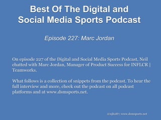 Best Of The Digital and
Social Media Sports Podcast
Episode 227: Marc Jordan
@njh287; www.dsmsports.net
On episode 227 of the Digital and Social Media Sports Podcast, Neil
chatted with Marc Jordan, Manager of Product Success for INFLCR |
Teamworks.
What follows is a collection of snippets from the podcast. To hear the
full interview and more, check out the podcast on all podcast
platforms and at www.dsmsports.net.
 