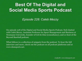 @njh287; www.dsmsports.net
On episode 228 of the Digital and Social Media Sports Podcast, Neil chatted
with Caleb Mezzy, Assistant Professor for Sport Management and Business at
Neumann University, founder of Grit & Glue [consultancy], and co-host of the
Beyond Baseball podcast.
What follows is a collection of snippets from the podcast. To hear the full
interview and more, check out the podcast on all podcast platforms and at
www.dsmsports.net.
Best Of The Digital and
Social Media Sports Podcast
Episode 228: Caleb Mezzy
 