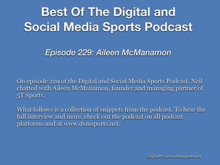 Best Of The Digital and
Social Media Sports Podcast
Episode 229: Aileen McManamon
@njh287; www.dsmsports.net
On episode 229 of the Digital and Social Media Sports Podcast, Neil
chatted with Aileen McManamon, founder and managing partner of
5T Sports.
What follows is a collection of snippets from the podcast. To hear the
full interview and more, check out the podcast on all podcast
platforms and at www.dsmsports.net.
 