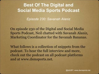 On episode 230 of the Digital and Social Media
Sports Podcast, Neil chatted with Savanah Alaniz,
Marketing Coordinator for the Savanah Bananas.
What follows is a collection of snippets from the
podcast. To hear the full interview and more,
check out the podcast on all podcast platforms
and at www.dsmsports.net.
@njh287; www.dsmsports.net
Best Of The Digital and
Social Media Sports Podcast
Episode 230: Savanah Alaniz
 