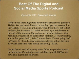 “While I was there, I got told my summer project was gonna be
TikTok. We had 205 followers on the day I got the password t...