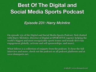 @njh287; www.dsmsports.net
On episode 231 of the Digital and Social Media Sports Podcast, Neil chatted
with Harry McIntire, Director of Digital at SPORTFIVE (agency helping the
world’s biggest and most recognizable sports teams and brands drive fan
engagement globally, activate and sell sponsorships, and more).
What follows is a collection of snippets from the podcast. To hear the full
interview and more, check out the podcast on all podcast platforms and at
www.dsmsports.net.
Best Of The Digital and
Social Media Sports Podcast
Episode 231: Harry McIntire
 