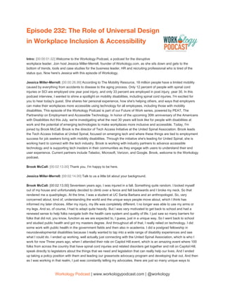 Episode 232: The Role of Universal Design 
in Workplace Inclusion & Accessibility  
 
Intro: ​[00:00:01.02] ​Welcome to the Workology Podcast, a podcast for the disruptive
workplace leader. Join host Jessica Miller-Merrell, founder of Workology.com, as she sits down and gets to the
bottom of trends, tools and case studies for the business leader, HR and recruiting professional who is tired of the
status quo. Now here's Jessica with this episode of Workology.
Jessica Miller-Merrell: ​[00:00:26.99] ​According to The Mobility Resource, 18 million people have a limited mobility
caused by everything from accidents to disease to the aging process. Only 12 percent of people with spinal cord
injuries or SCI are employed one year post injury, and only 33 percent are employed in post injury, year 30. In this
podcast interview, I wanted to shine a spotlight on mobility disabilities, including spinal cord injuries. I'm excited for
you to hear today's guest. She shares her personal experience, how she's helping others, and ways that employers
can make their workplaces more accessible using technology for all employees, including those with mobility
disabilities. This episode of the Workology Podcast is part of our Future of Work series, powered by PEAT, The
Partnership on Employment and Accessible Technology. In honor of the upcoming 30th anniversary of the Americans
with Disabilities Act this July, we're investigating what the next 30 years will look like for people with disabilities at
work and the potential of emerging technologies to make workplaces more inclusive and accessible. Today, I'm
joined by Brook McCall. Brook is the director of Tech Access Initiative at the United Spinal Association. Brook leads
the Tech Access Initiative at United Spinal, focused on emerging tech and where these things are tied to employment
success for job seekers living with mobility disabilities. Through the initiative she's leading for United Spinal, she is
working hard to connect with the tech industry. Brook is working with industry partners to advance accessible
technology and is supporting tech insiders in their communities as they engage with users to understand their end
user experience. Current partners include Teladoc, Microsoft, Verizon, and Google. Brook, welcome to the Workology
podcast.
Brook McCall: ​[00:02:13.00] ​Thank you. I'm happy to be here.
Jessica Miller-Merrell: ​[00:02:14.00] ​Talk to us a little bit about your background.
Brook McCall:​ [00:02:13.00] Seventeen years ago, I was injured in a fall. Something quite random. I locked myself
out of my house and unfortunately decided to climb over a fence and fell backwards and I broke my neck. So that
rendered me a quadriplegic. At the time, I was a student at UC Santa Barbara and an anthropologist. So, very
concerned about, kind of, understanding the world and the unique ways people move about, which I think has
informed my later choices. After my injury, my life was completely different. I no longer was able to use my arms or
my legs. And so, of course, I had to adapt quite heavily. But I was very motivated to get back to school and had a
renewed sense to help folks navigate both the health care system and quality of life. I just saw so many barriers for
folks that did not, you know, function as we are expected to, I guess, just in a unique way. So I went back to school
and studied public health and got my masters degree. And throughout all of that, I really relied on technology. I did
some work with public health in the government fields and then also in academia. I did a postgrad fellowship in
neurodevelopmental disabilities because I really wanted to tap into a wide range of disability experiences and see
what I could do. I ended up working, well actually just connecting with the United Spinal Association, which is who I
work for now Three years ago, when I attended their role on Capitol Hill event, which is an amazing event where 100
folks from across the country that have spinal cord injuries and related disorders get together and roll on Capitol Hill,
speak directly to legislators about the things that we need and legislation that can really help our lives. And I ended
up taking a policy position with them and leading our grassroots advocacy program and developing that out. And then
as I was working in that realm, I just was constantly telling my advocates, there are just so many unique ways to
Workology Podcast​ ​| www.workologypodcast.com | @workology
 