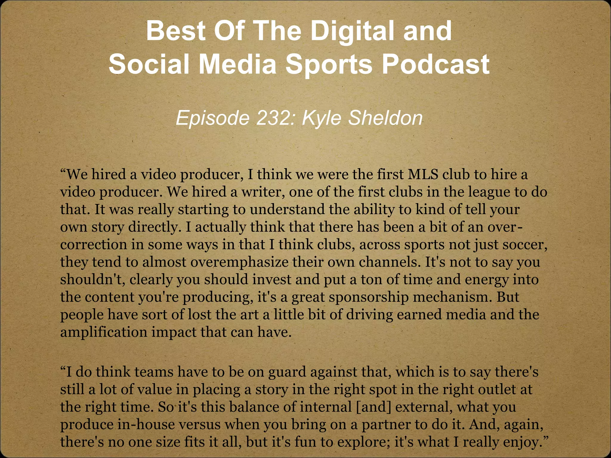 “We hired a video producer, I think we were the first MLS club to hire a
video producer. We hired a writer, one of the first clubs in the league to do
that. It was really starting to understand the ability to kind of tell your
own story directly. I actually think that there has been a bit of an over-
correction in some ways in that I think clubs, across sports not just soccer,
they tend to almost overemphasize their own channels. It's not to say you
shouldn't, clearly you should invest and put a ton of time and energy into
the content you're producing, it's a great sponsorship mechanism. But
people have sort of lost the art a little bit of driving earned media and the
amplification impact that can have.
“I do think teams have to be on guard against that, which is to say there's
still a lot of value in placing a story in the right spot in the right outlet at
the right time. So it's this balance of internal [and] external, what you
produce in-house versus when you bring on a partner to do it. And, again,
there's no one size fits it all, but it's fun to explore; it's what I really enjoy.”
Best Of The Digital and
Social Media Sports Podcast
Episode 232: Kyle Sheldon
 